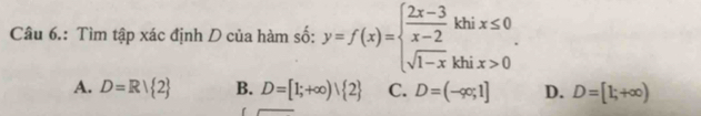 Câu 6.: Tìm tập xác định D của hàm số: y=f(x)=beginarrayl  (2x-3)/x-2 khix≤ 0 sqrt(1-x)khix>0endarray..
A. D=R| 2 B. D=[1;+∈fty )| 2 C. D=(-∈fty ;1] D. D=[1;+∈fty )