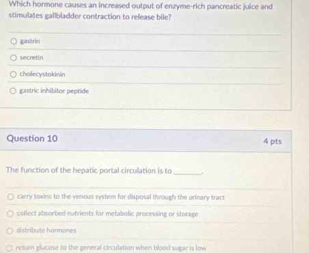 Which hormone causes an increased output of enzyme-rich pancreatic juice and
stimulates gallbladder contraction to release bile?
gastrin
secretin
cholecystokinin
gastric inhibitor peptide
Question 10 4 pts
The function of the hepatic portal circulation is to _.
carry toxins to the venous system for disposal through the urinary tract
collect absorbed nutrients for metabolic processing or storage
distribute hormones
return glucose to the general circulation when blood sugar is low