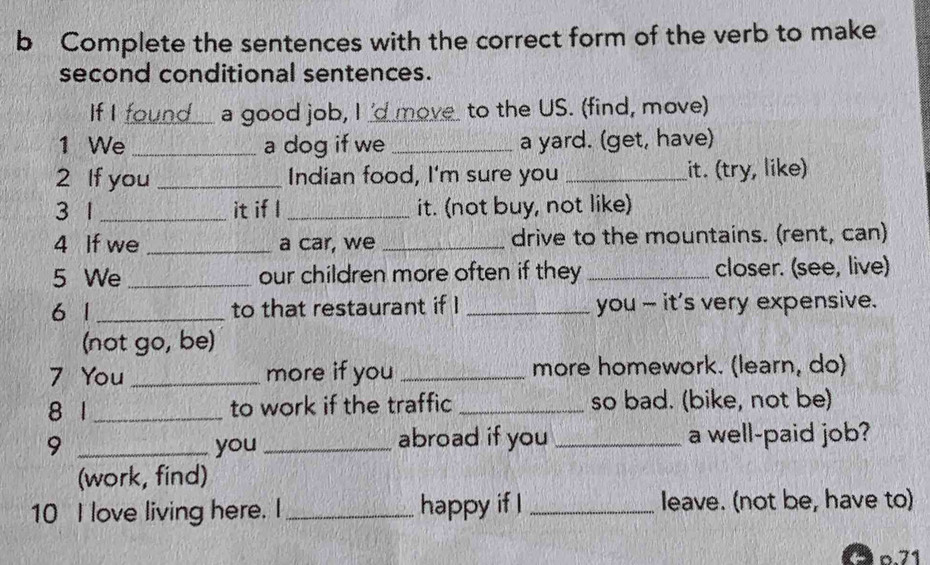 Complete the sentences with the correct form of the verb to make 
second conditional sentences. 
If I found a good job, I 'd move to the US. (find, move) 
1 We _a dog if we _a yard. (get, have) 
2 If you _Indian food, I'm sure you _it. (try, like) 
3 1 _it if l _it. (not buy, not like) 
4 If we _a car, we _drive to the mountains. (rent, can) 
5 We _our children more often if they _closer. (see, live) 
6 1 _to that restaurant if I _you - it's very expensive. 
(not go, be) 
7 You_ more if you _more homework. (learn, do) 
8 1 _to work if the traffic _so bad. (bike, not be) 
9 _you _abroad if you _a well-paid job? 
(work, find) 
10 I love living here. I_ happy if I _leave. (not be, have to)
p.71