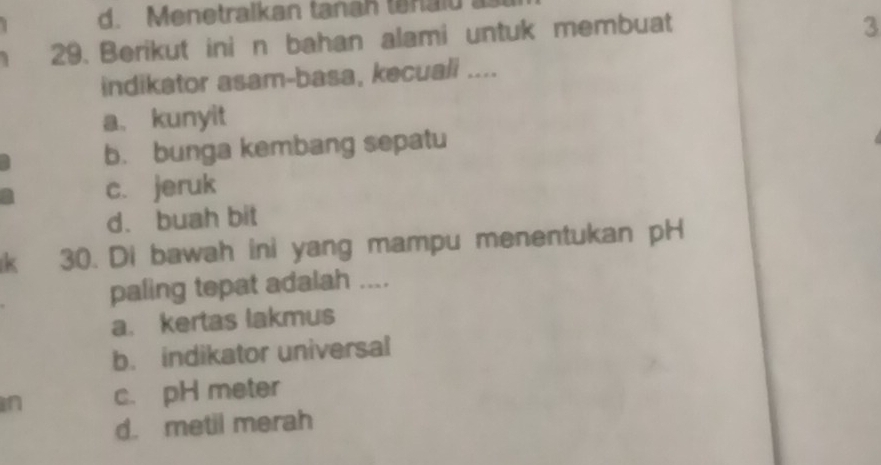 d. Menetralkan tanah tanalu
29. Berikut ini n bahan alami untuk membuat
3
indikator asam-basa, kecuali ....
a、 kunyit
b. bunga kembang sepatu
c. jeruk
d. buah bit
k 30. Di bawah ini yang mampu menentukan pH
paling tepat adalah ....
a. kertas lakmus
b. indikator universal
in c. pH meter
d. metil merah