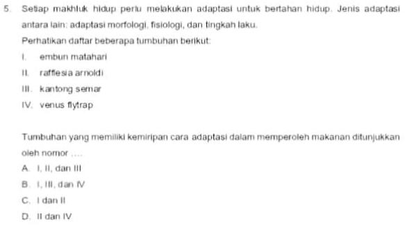 Setiap makhluk hidup perlu melakukan adaptasi untuk bertahan hidup. Jenis adaptasi
antara lain: adaptasi morfologi, fisiologi, dan tingkah laku.
Perhatikan daftar beberapa tumbuhan berikut:
I. embun matahari
I . raffle si a arnold 
Ill. kan tong sem ar
IV.venus flytrap
Tumbuhan yang memiliki kemiripan cara adaptasi dalam memperoleh makanan ditunjukkan
oieh nomor ....
A. I, II, dan III
B. I, III, d an Ⅳ
C. I dan II
D. II dan IV