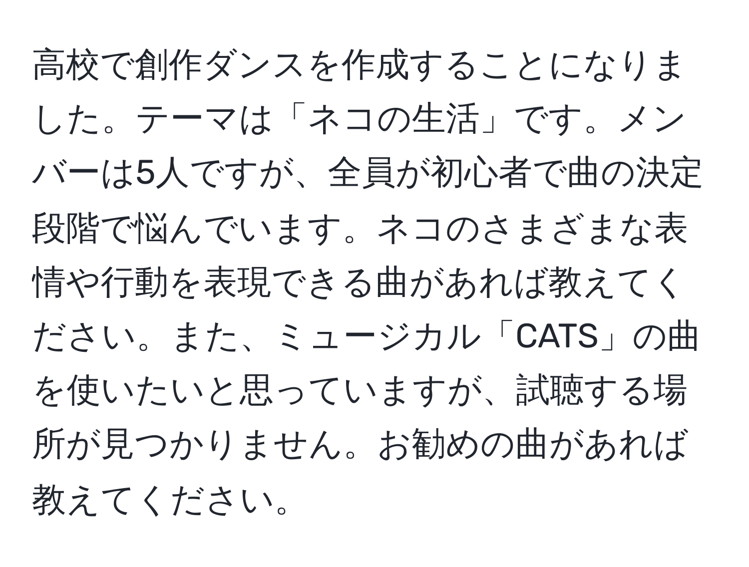 高校で創作ダンスを作成することになりました。テーマは「ネコの生活」です。メンバーは5人ですが、全員が初心者で曲の決定段階で悩んでいます。ネコのさまざまな表情や行動を表現できる曲があれば教えてください。また、ミュージカル「CATS」の曲を使いたいと思っていますが、試聴する場所が見つかりません。お勧めの曲があれば教えてください。