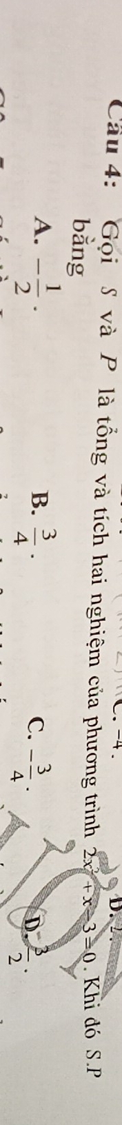 -4 D. 2
Cầu 4: Gọi S và P là tổng và tích hai nghiệm của phương trình 2x^2+x-3=0. Khi đó S.P
bằng
B.
A. - 1/2 ·  3/4 · - 3/4 · D.  3/2 . 
C.