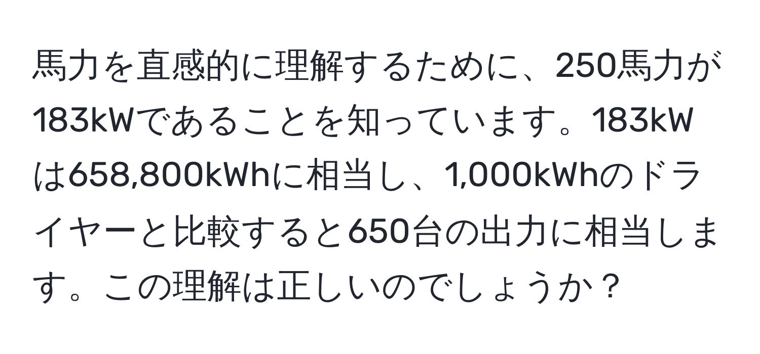 馬力を直感的に理解するために、250馬力が183kWであることを知っています。183kWは658,800kWhに相当し、1,000kWhのドライヤーと比較すると650台の出力に相当します。この理解は正しいのでしょうか？