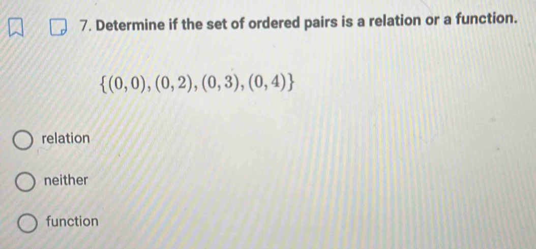 Determine if the set of ordered pairs is a relation or a function.
 (0,0),(0,2),(0,3),(0,4)
relation
neither
function