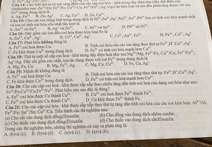 C. Fe^(3+),Ag^+,Cu^(2+),Fe^+.
Câu 14: Cho biết thứ tự từ trải sang phải của các cặp oxi hóa - khử trong dãy điện hóa (dãy thể điện cực
chuẩn)như sau: Zn^(2+)/Zn;Fe^(2+)/Fe; Cu^(2+)/Cu;Fe^(3+)/Fe^(2+); Ag*/Ag.Các kim loại và ion đều phản ứng được với ion
Fe^(2+) trong dung dịch là
A. Ag,Fe^(3+). B. Zn,Ag^+. C. Ag. Cu^(2+) D. Zn, Cu^(2+).
Câu 15: Cho các ion riêng biệt trong dung dịch là Ni^(2+),Zn^(2+),Ag^+,Sn2^(2+),Au^(3+),Pb^(2+)
và ion có tính oxi hóa yểu nhất lần lượt là Ion có tính oxi hóa mạnh nhất
A. Au^(3+) và Zn^(2+). B. Ag^+ và Zn^(2+). C. Ni^(2+) và Sn^(2+). D. Pb^(2+) và Ni^(2+).
Câu 16: Dãy gồm các ion đều oxi hóa được kim loại Fe là
A. Zn^(2+),Cu^(2+),Ag^+. B. Cr^(2+),Cu^(2+),Ag^+. C. Cr^(2+),Au^(3+),Fe^(3+). D. Fe^(3+),Cu^(2+),Ag^+.
Câu 17: Phát biểu không đủng là:
A. Fe^(2+) oxi hoá được Cu. B. Tính oxi hóa của các ion tăng theo thứ tyr:Fe^(2+),H^+,Cu^(2+),Ag^+.
C. Fe khử được Cu^(2+) trong dung djch. D. Fe^(3+) có tính oxi hóa mạnh hơn Cu^(2+).
Câu 18: Thứ tự một số cặp oxỉ hoá - khử trong dãy điện hoá như sau: Mg^(2+) /Mg; Fe^(2+)/Fe;Cu^(2+)/Cu;Fe^(3+)/Fe^(2+);
Ag*/Ag. Dãy chỉ gồm các chất, ion tác dụng được với ion Fe^(3+) trong dung dịch là
A. Mg, Fe, Cu. B. Mg, Fe^(2+),Ag. C. Mg,Cu,Cu^(2+). D. Fe,Cu,Ag^+.
Câu 19: Mệnh đề không đúng là
A. Fe^(2+) oxi hoá được Cu. B. Tính oxi hóa của các ion tăng theo thứ tự: Fe^(2+),H^+,Cu^(2+),Ag^+.
C. Fe khử được Cu^(2+) trong dung dịch. D. Fe^(3+) có tính oxi hóa mạnh hơn Cu^(2+).
Câu 20: Cho các cặp oxi hoá - khử được sắp xếp theo chiều tăng dần tính oxi hoá của dạng oxi hóa như sau:
Fe^(2+)/Fe,Cu^(2+)/Cu,Fe^(3+)/Fe^(2+) * Phát biểu nào sau đây là đúng?
A. Fe^(2+) oxi hóa được Cu thành Cu^(2+). B. Cu^(2+) oxi hoá được Fe^(2+) thành Fe^(3+).
C. Fe^(3+) oxi hóa được Cu thành Cu^(2+). D. Cu khử được Fe^(2+) thành Fe.
Câu 21: Cho các cặp oxi hóa - khử được sắp xếp theo thứ tự tăng dần tính oxi hóa của các ion kim loại: Al^(3+)/Al;
Fe^(2+) Fe; Sn^(2+)/Sn;Cu^(2+)/Cu. Tiến hành các thí nghiệm sau:
(a) Cho sắt vào dung dịch đồng(II)sunfat. (b) Cho đồng vào dung dịch nhôm sunfat.
(c) Cho thiếc vào dung dịch đồng(II)sunfat. (d) Cho thiếc vào dung dịch sắt(II)sunfat.
Trong các thí nghiệm trên, những thí nghiệm có xảy ra phản ứng là
A. (b)và (c). B. (b)và (d). C. (a)và (c). D. (a)và (b).