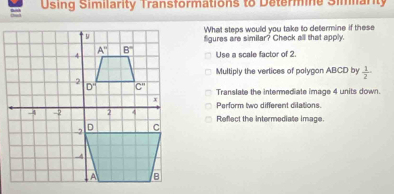 Using Similarity Transformations to Determine Simarity
What steps would you take to determine if these
figures are similar? Check all that apply.
Use a scale factor of 2.
Multiply the vertices of polygon ABCD by  1/2 ·
Translate the intermediate image 4 units down.
Perform two different dilations.
Reflect the intermediate image.