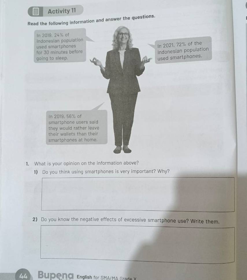 Activity 11 
Read the following information and answer the questions. 
1. What is your opinion on the information above? 
1) Do you think using smartphones is very important? Why? 
2) Do you know the negative effects of excessive smartphone use? Write them. 
44 Bupend English for SMA/MA Grade X