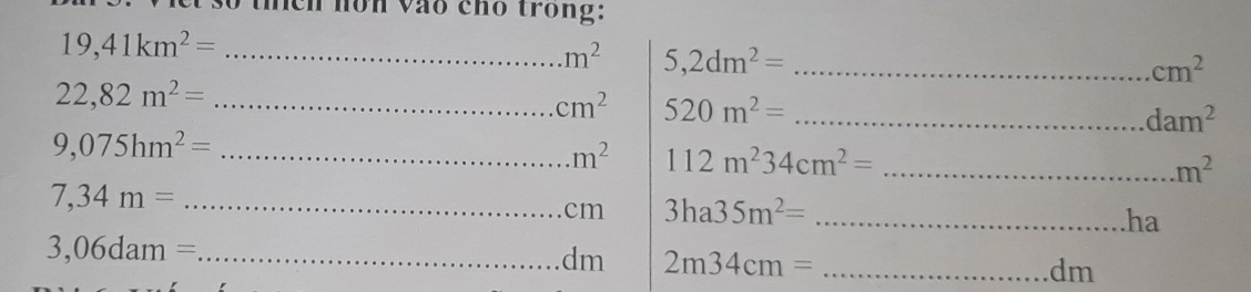 meh nôn vào cho trong:
19,41km^2= _
m^2 5,2dm^2= _
cm^2
_ 22,82m^2=
cm^2 520m^2= _
dam^2
9,075hm^2= _
m^2 112m^234cm^2= _
m^2
_ 7,34m=
cm 3ha35m^2= _ 
ha 
_ 3,06dam=
dm 2m34cm= _ dm