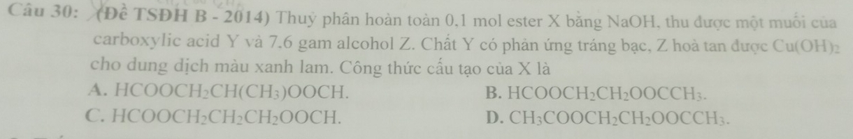 (Đề TSĐH B - 2014) Thuỷ phân hoàn toàn 0, 1 mol ester X bằng NaOH, thu được một muối của
carboxylic acid Y và 7.6 gam alcohol Z. Chất Y có phản ứng tráng bạc, Z hoà tan được Cu(OH)_2
cho dung dịch màu xanh lam. Công thức cấu tạo của X là
A. HCOOCH_2CH(CH_3)OOCH. B. HCOOCH_2CH_2OOCCH_3.
C. HCOOCH_2CH_2CH_2OOCH. D. CH_3COOCH_2CH_2OOCCH_3.