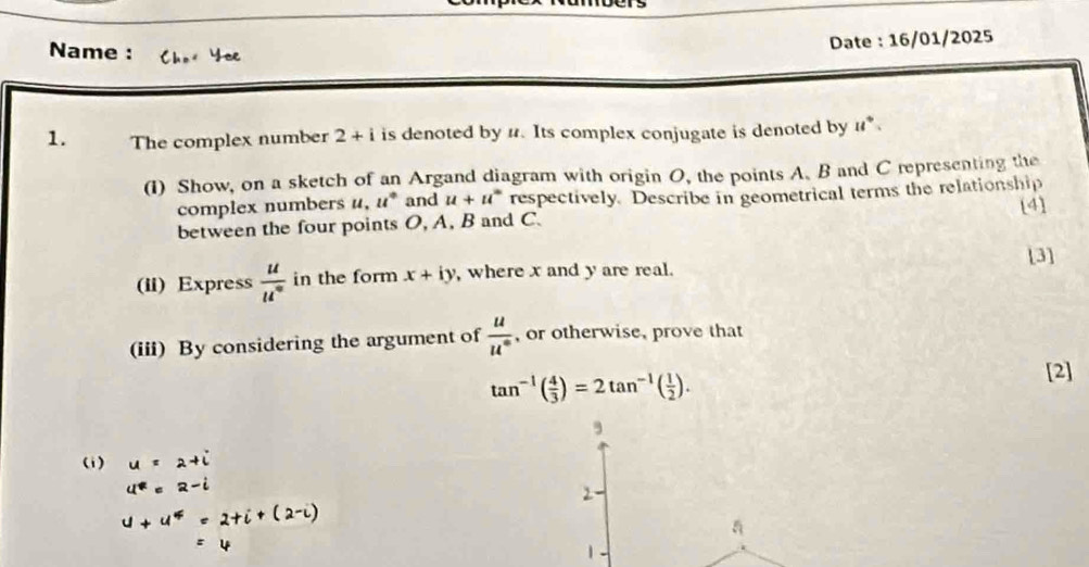 Date : 16/01/2025 
Name : Yoe 
1. The complex number 2+i is denoted by 1. Its complex conjugate is denoted by u^+. 
(1) Show, on a sketch of an Argand diagram with origin O, the points A. B and C representing the 
complex numbers u, u° and u+u° respectively. Describe in geometrical terms the relationship 
[4] 
between the four points O, A, B and C. 
[3] 
(ii) Express  u/u^n  in the form x+iy , where x and y are real. 
(iii) By considering the argument of  u/u°  , or otherwise, prove that
tan^(-1)( 4/3 )=2tan^(-1)( 1/2 ). 
[2] 
, 
(i) 
2 
a 
1