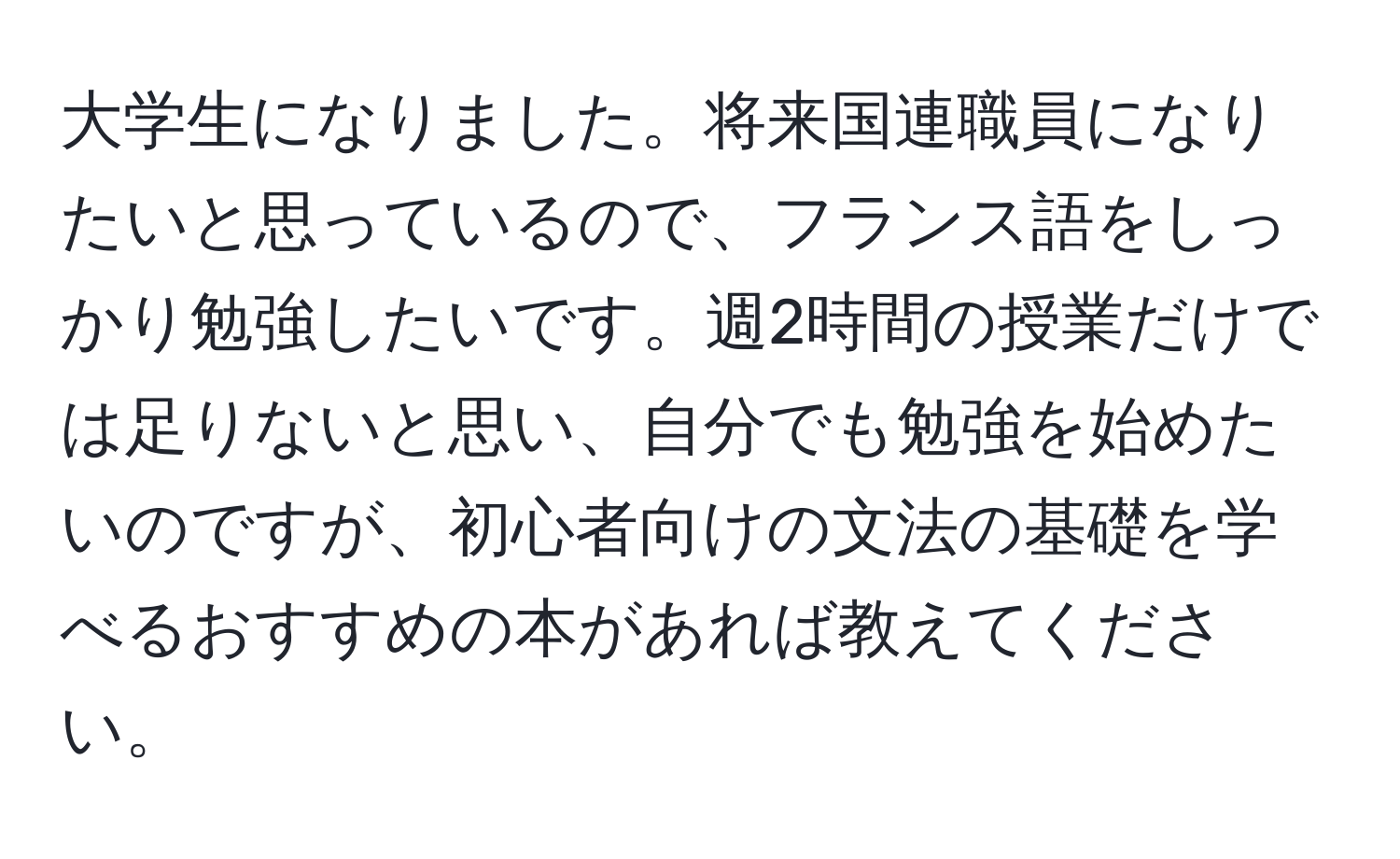 大学生になりました。将来国連職員になりたいと思っているので、フランス語をしっかり勉強したいです。週2時間の授業だけでは足りないと思い、自分でも勉強を始めたいのですが、初心者向けの文法の基礎を学べるおすすめの本があれば教えてください。