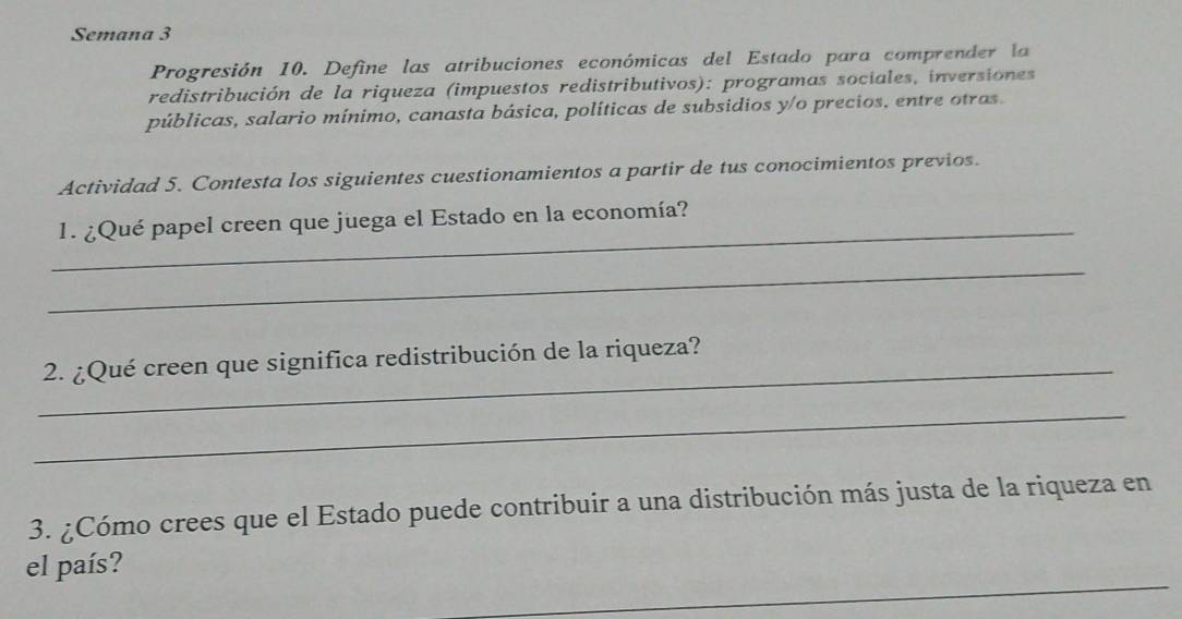 Semana 3 
Progresión 10. Define las atribuciones económicas del Estado para comprender la 
redistribución de la riqueza (impuestos redistributivos): programas sociales, inversiones 
públicas, salario mínimo, canasta básica, políticas de subsidios y/o precios, entre otras. 
Actividad 5. Contesta los siguientes cuestionamientos a partir de tus conocimientos previos. 
_ 
1. ¿Qué papel creen que juega el Estado en la economía? 
_ 
_ 
2. ¿Qué creen que significa redistribución de la riqueza? 
_ 
3. ¿Cómo crees que el Estado puede contribuir a una distribución más justa de la riqueza en 
_ 
el país?