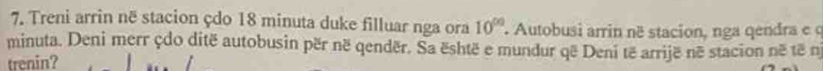 Treni arrin në stacion çdo 18 minuta duke filluar nga ora 10^(00) Autobusi arrin né stacion, nga qendra e q 
minuta. Deni merr çdo ditë autobusin për në qendër. Sa është e mundur që Deni të arrijë në stacion në të n 
trenin?