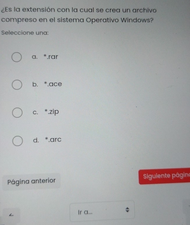 ¿Es la extensión con la cual se crea un archivo
compreso en el sistema Operativo Windows?
Seleccione una:
a. *.rar
b. *.ace
c. *.zip
d. *.arc
Página anterior iguiente págino
Ir a...