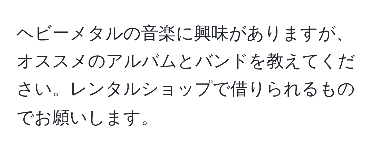 ヘビーメタルの音楽に興味がありますが、オススメのアルバムとバンドを教えてください。レンタルショップで借りられるものでお願いします。