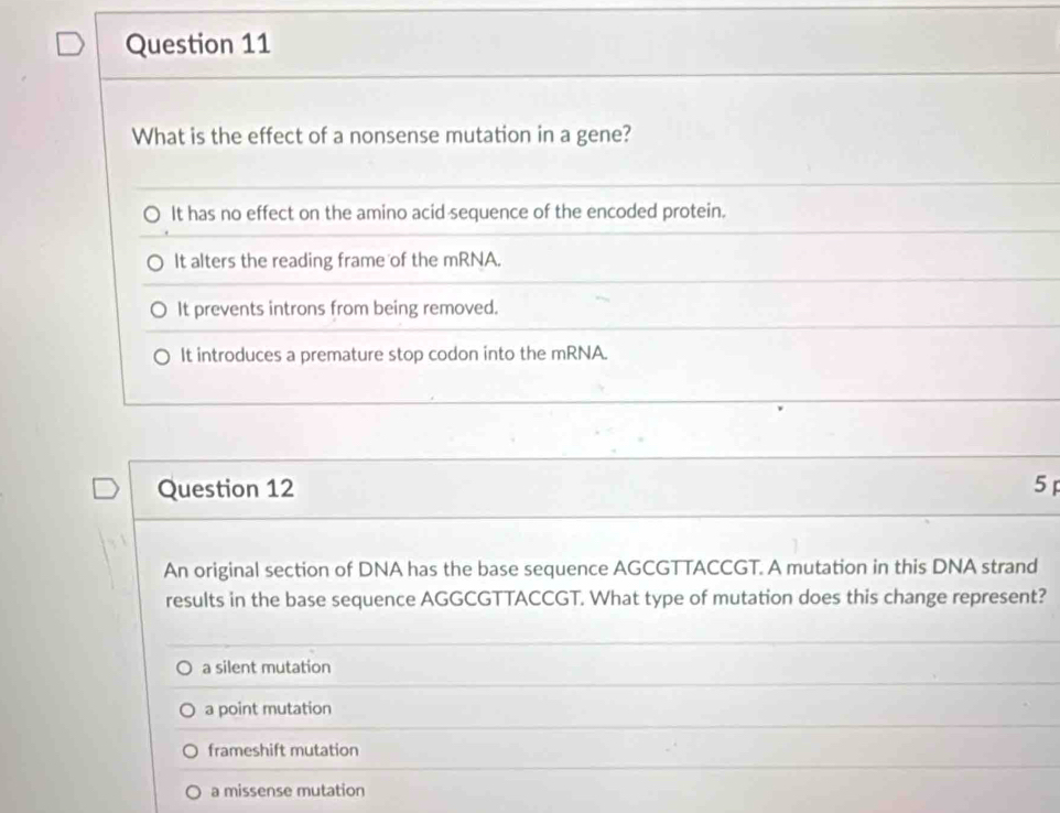 What is the effect of a nonsense mutation in a gene?
It has no effect on the amino acid sequence of the encoded protein.
It alters the reading frame of the mRNA.
It prevents introns from being removed.
It introduces a premature stop codon into the mRNA.
Question 12 5 
An original section of DNA has the base sequence AGCGTTACCGT. A mutation in this DNA strand
results in the base sequence AGGCGTTACCGT. What type of mutation does this change represent?
a silent mutation
a point mutation
frameshift mutation
a missense mutation