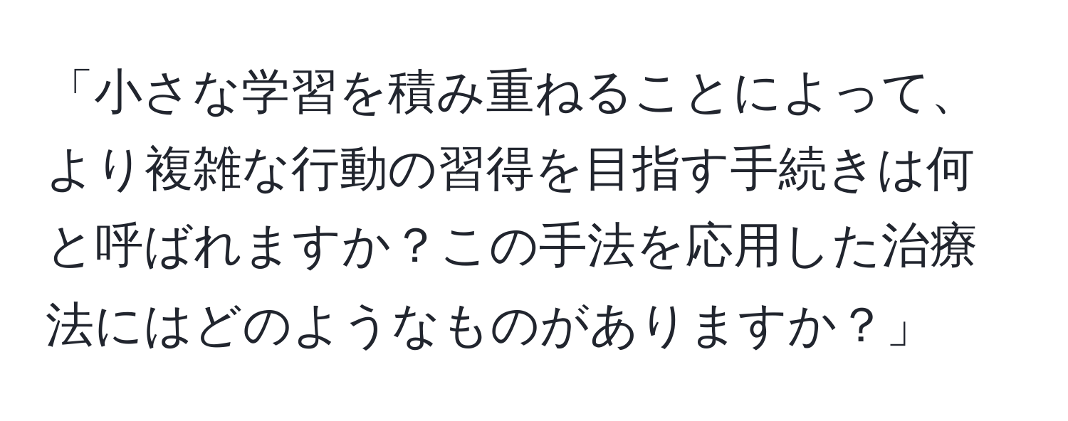 「小さな学習を積み重ねることによって、より複雑な行動の習得を目指す手続きは何と呼ばれますか？この手法を応用した治療法にはどのようなものがありますか？」