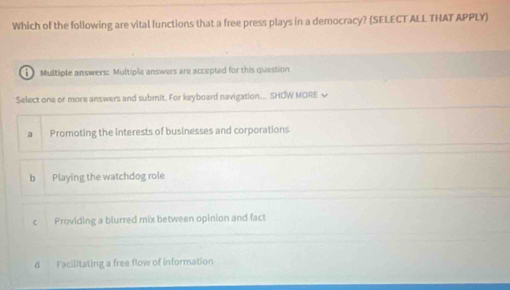 Which of the following are vital functions that a free press plays in a democracy? (SELECT ALL THAT APPLY)
Multiple answers: Multiple answers are accepted for this question
Select one or more answers and submit. For keyboard navigation.... SHOW MORE √
a Promoting the interests of businesses and corporations
b Playing the watchdog role
c Providing a blurred mix between opinion and fact
d Facilitating a free flow of information