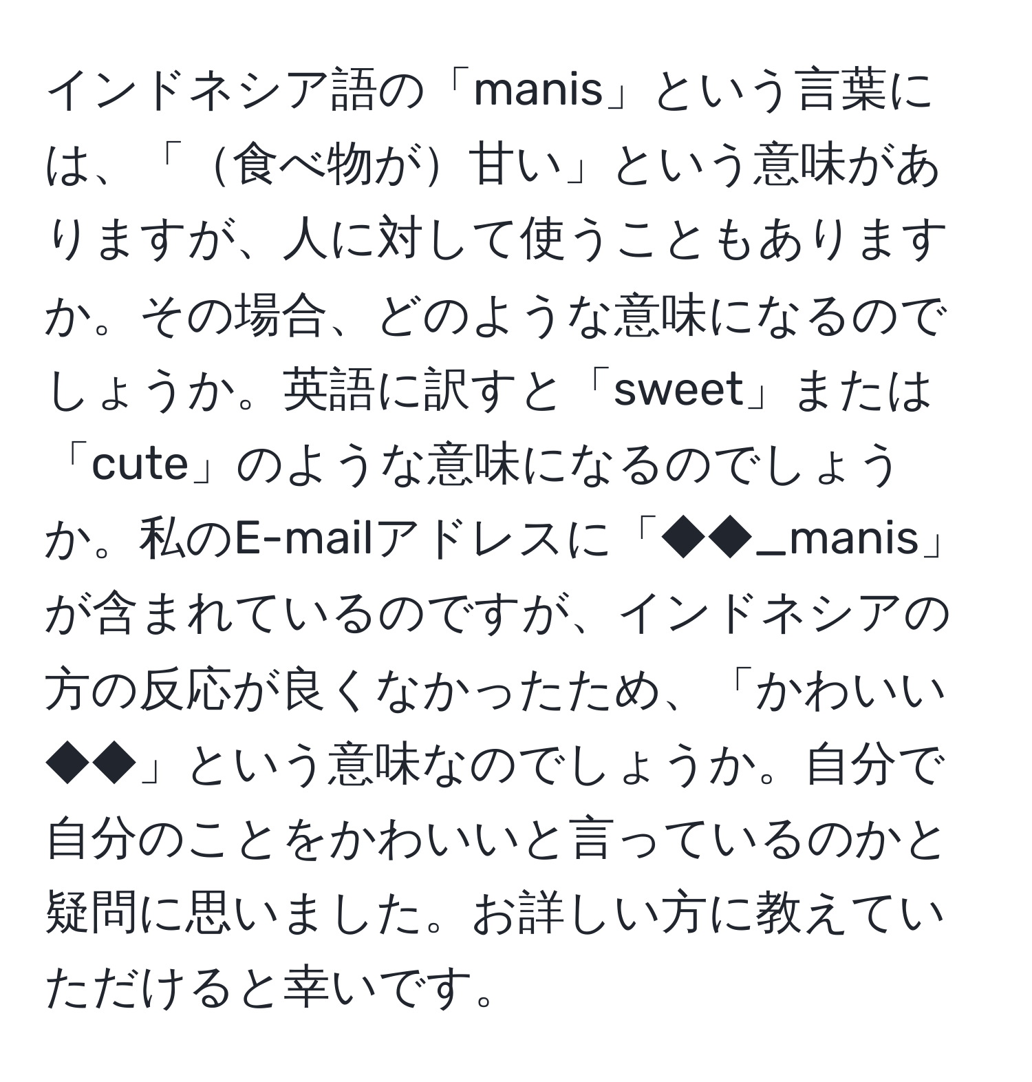 インドネシア語の「manis」という言葉には、「食べ物が甘い」という意味がありますが、人に対して使うこともありますか。その場合、どのような意味になるのでしょうか。英語に訳すと「sweet」または「cute」のような意味になるのでしょうか。私のE-mailアドレスに「◆◆_manis」が含まれているのですが、インドネシアの方の反応が良くなかったため、「かわいい◆◆」という意味なのでしょうか。自分で自分のことをかわいいと言っているのかと疑問に思いました。お詳しい方に教えていただけると幸いです。