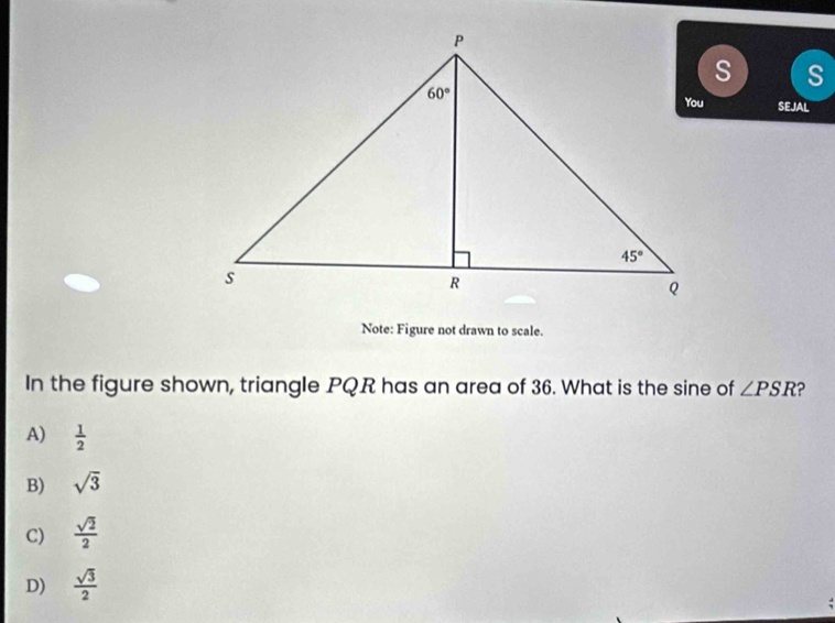 SEJAL
Note: Figure not drawn to scale.
In the figure shown, triangle PQR has an area of 36. What is the sine of ∠ PSR D
A)  1/2 
B) sqrt(3)
C)  sqrt(2)/2 
D)  sqrt(3)/2 