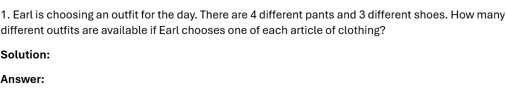 Earl is choosing an outfit for the day. There are 4 different pants and 3 different shoes. How many 
different outfits are available if Earl chooses one of each article of clothing? 
Solution: 
Answer: