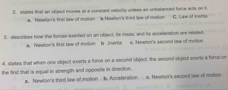 states that an object moves at a constant velocity unless an unbalanced force acts on it.
a. Newton's first law of motion b.Newton's third law of motion C. Law of inertia
3. describes how the forces exerted on an object, its mass, and its acceleration are related.
a. Newton's first law of motion b.Inertia c. Newton's second law of motion
4. states that when one object exerts a force on a second object, the second object exerts a force on
the first that is equal in strength and opposite in direction.
a. Newton's third law of motion b. Acceleration c. Newton's second law of motion