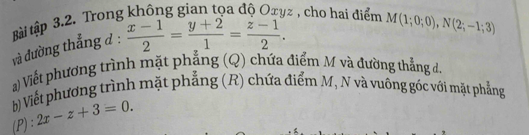 Bài tập 3.2. Trong không gian tọa độ Oxyz , cho hai điểm
M(1;0;0), N(2;-1;3)
và đường thắng ở :
 (x-1)/2 = (y+2)/1 = (z-1)/2 . 
a) Viết phương trình mặt phẳng (Q) chứa điểm M và đường thẳng d. 
b) Viết phương trình mặt phẳng (R) chứa điểm M, N và vuông góc với mặt phẳng 
(P) : 2x-z+3=0.