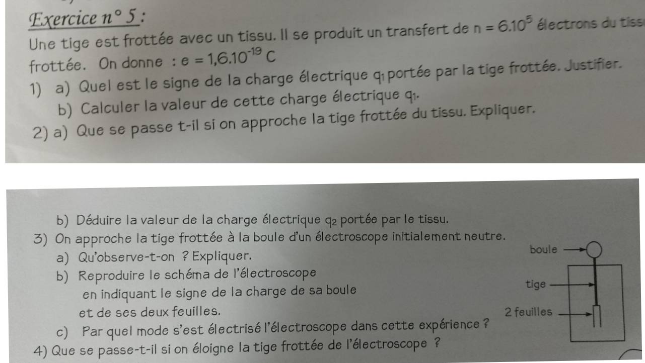 Exercice n°5 : 
Une tige est frottée avec un tissu. Il se produit un transfert de n=6.10^5 électrons du tiss 
frottée. On donne : e=1,6.10^(-19)C
1) a) Quel est le signe de la charge électrique q portée par la tige frottée. Justifier. 
b) Calculer la valeur de cette charge électrique q.. 
2) a) Que se passe t-il si on approche la tige frottée du tissu. Expliquer. 
b) Déduire la valeur de la charge électrique q₂ portée par le tissu. 
3) On approche la tige frottée à la boule d'un électroscope initialement neutre 
a) Qu'observe-t-on ? Expliquer. 
b) Reproduire le schéma de l'électroscope 
en indiquant le signe de la charge de sa boule 
et de ses deux feuilles. 
c) Par quel mode s'est électrisé l'électroscope dans cette expérience ? 
4) Que se passe-t-il si on éloigne la tige frottée de l'électroscope ?