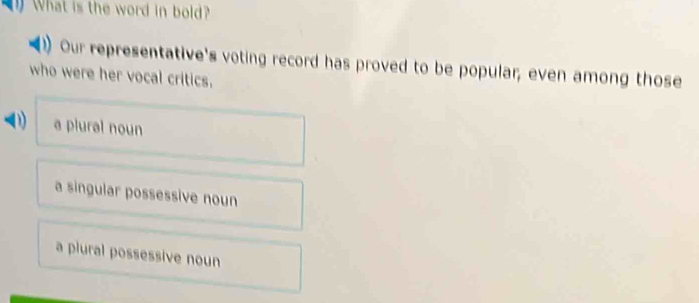 What is the word in bold?
Our representative's voting record has proved to be popular; even among those
who were her vocal critics.
D a plural noun
a singular possessive noun
a plural possessive noun