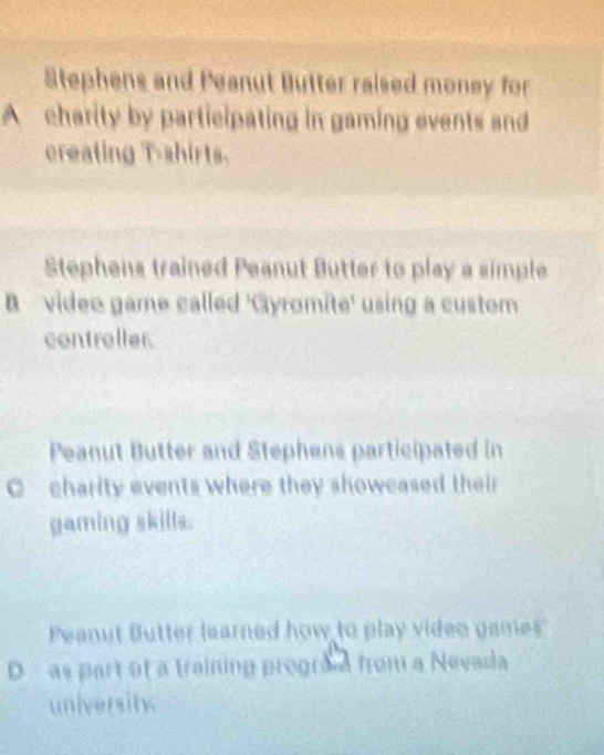 Stephens and Peanut Butter raised money for
Acharity by participating in gaming events and
creating T-shirts.
Stephens trained Peanut Butter to play a simple
B video game called 'Gyromite' using a custom
controller.
Peanut Butter and Stephens participated in
C charity events where they showcased their
gaming skills.
Peanut Butter learned how to play video games
D as part of a training prograa from a Nevada
university