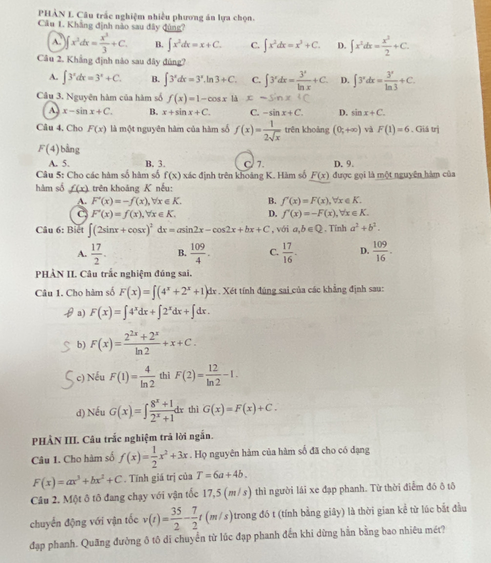 PHÀN L Câu trấc nghiệm nhiều phương án lựa chọn.
Cầu 1. Khẳng định nào sau dây đủng?
A. ∈t x^2dx= x^3/3 +C. B. ∈t x^2dx=x+C. C. ∈t x^2dx=x^3+C. D. ∈t x^2dx= x^2/2 +C.
Câu 2, Khẳng định nào sau đây đúng?
A. ∈t 3^xdx=3^x+C. B. ∈t 3^xdx=3^x.ln 3+C. C. ∈t 3^xdx= 3^x/ln x +C. D. ∈t 3^xdx= 3^x/ln 3 +C.
Câu 3. Nguyên hàm của hàm số f(x)=1-cos x là
A. x-sin x+C. B. x+sin x+C. C. -sin x+C. D. sin x+C.
Câu 4, Cho F(x) là một nguyên hàm của hàm số f(x)= 1/2sqrt(x)  trên khoảng (0;+∈fty ) và F(1)=6 、 Giá trị
F(4) bằng
A. 5. B. 3. C 7. D. 9.
Câu 5: Cho các hàm số hàm số f(x) xác định trên khoảng K. Hàm số F(x) được gọi là một nguyên hàm của
hàm số f(x) trên khoảng K nếu:
A. F'(x)=-f(x),forall x∈ K. B. f'(x)=F(x),forall x∈ K.
C F'(x)=f(x),forall x∈ K.
D. f'(x)=-F(x),forall x∈ K.
Câu 6: Biết ∈t (2sin x+cos x)^2dx=asin 2x-cos 2x+bx+C , với a,b∈ Q. Tính a^2+b^2.
A.  17/2 .  109/4 .  17/16 .  109/16 .
B.
C.
D.
PHÀN II. Câu trắc nghiệm đúng sai.
Câu 1. Cho hàm số F(x)=∈t (4^x+2^x+1) dx . Xét tính đúng sai của các khẳng định sau:
a) F(x)=∈t 4^xdx+∈t 2^xdx+∈t dx.
b) F(x)= (2^(2x)+2^x)/ln 2 +x+C.
c) Nếu F(1)= 4/ln 2  thì F(2)= 12/ln 2 -1.
d) Nếu G(x)=∈t  (8^x+1)/2^x+1 dx thì G(x)=F(x)+C.
PHÀN III. Câu trắc nghiệm trả lời ngắn.
Câu 1. Cho hàm số f(x)= 1/2 x^2+3x. Họ nguyên hàm của hàm số đã cho có dạng
F(x)=ax^3+bx^2+C. Tính giá trị của T=6a+4b.
Câu 2. Một ô tô đang chạy với vận tốc 17,5 (m/ s) thì người lái xe đạp phanh. Từ thời điểm đó ô tô
chuyển động với vận tốc v(t)= 35/2 - 7/2 t(m/s) trong đó t (tính bằng giây) là thời gian kể từ lúc bắt đầu
đạp phanh. Quãng đường ô tô di chuyển từ lúc đạp phanh đến khi dừng hằn bằng bao nhiêu mét?