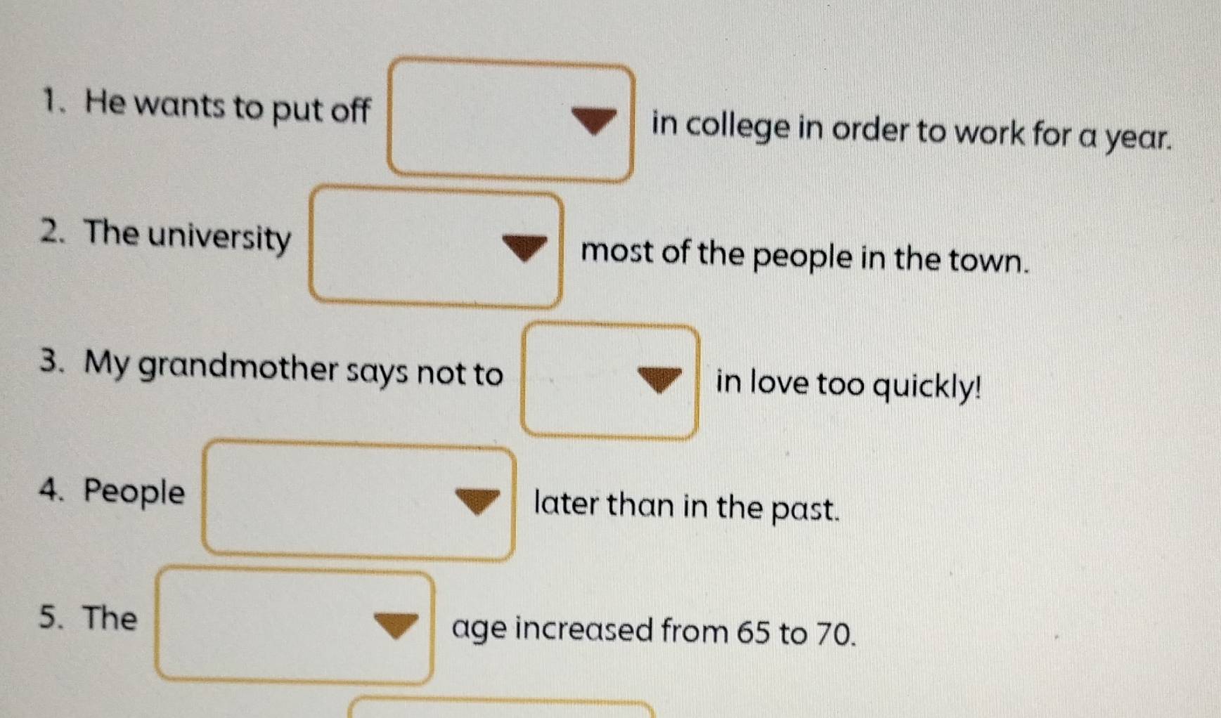 He wants to put off in college in order to work for a year. 
2. The university most of the people in the town. 
3. My grandmother says not to in love too quickly! 
4. People later than in the past. 
5. The 
age increased from 65 to 70.