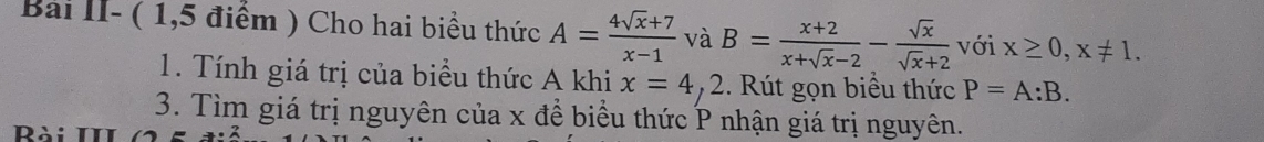 Bài II- ( 1,5 điểm ) Cho hai biểu thức A= (4sqrt(x)+7)/x-1  và B= (x+2)/x+sqrt(x)-2 - sqrt(x)/sqrt(x)+2  với x≥ 0, x!= 1. 
1. Tính giá trị của biểu thức A khi x=4,2. Rút gọn biểu thức P=A:B. 
3. Tìm giá trị nguyên của x đề biểu thức P nhận giá trị nguyên. 
Rài III