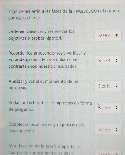 Elige de acuerdo a las fases de la investigación el número 
correspondiente. 
Ordenar, clasificar y responder los 
objetivos o probar hipotesis Fase 4
Recordar los antecendentes y verificar si 
agrandan, coinciden y amplian o se Fase 4
contrastan con nuestros resultados 
Analizar y ver el cumpimiento de las 
hipotesis Elegir... 
Redactar las hipotesis o hipotesis en forma 
de preguntas ase 2; 
Establecer los alcances y objetivos de la 
investigación Fase 2
Modificación de la teoría o aportar al 
cuerpo de conocimiento, es decir, Face 5