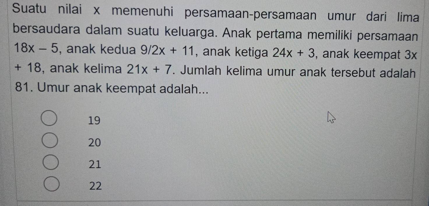 Suatu nilai x memenuhi persamaan-persamaan umur dari lima
bersaudara dalam suatu keluarga. Anak pertama memiliki persamaan
18x-5 , anak kedua 9/2x+11 , anak ketiga 24x+3 , anak keempat 3x
+ 18, anak kelima 21x+7. Jumlah kelima umur anak tersebut adalah
81. Umur anak keempat adalah...
19
20
21
22