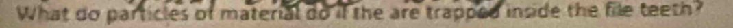 What do particles of material do if the are trapped inside the file teeth?