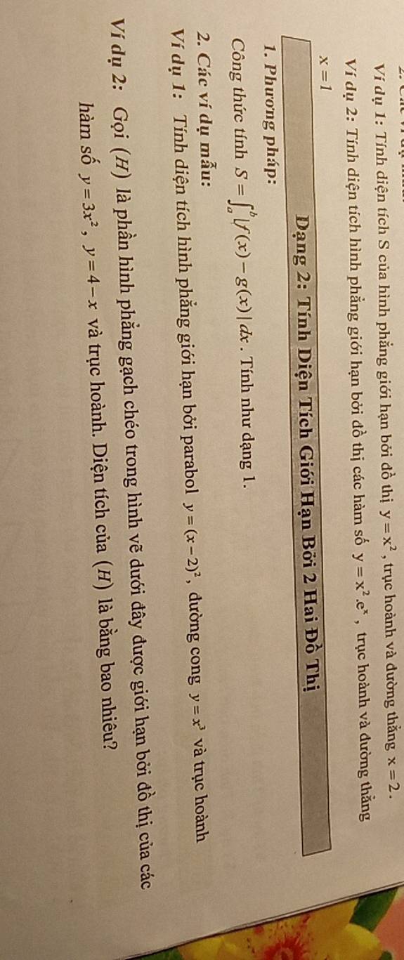 Ví dụ 1: Tính diện tích S của hình phẳng giới hạn bởi đồ thị y=x^2 , trục hoành và đường thắng x=2. 
Ví dụ 2: Tính diện tích hình phẳng giới hạn bởi đồ thị các hàm số y=x^2.e^x , trục hoành và đường thằng
x=1
Dạng 2: Tính Diện Tích Giới Hạn Bởi 2 Hai Đồ Thị 
1. Phương pháp: 
Công thức tính S=∈t _a^(b|f(x)-g(x)|dx. Tính như dạng 1. 
2. Các ví dụ mẫu: 
Ví dụ 1: Tính diện tích hình phẳng giới hạn bởi parabol y=(x-2)^2) , dường cong y=x^3 và trục hoành 
Ví dụ 2: Gọi (H) là phần hình phẳng gạch chéo trong hình vẽ dưới đây được giới hạn bởi đồ thị của các 
hàm số y=3x^2, y=4-x và trục hoành. Diện tích của (H) là bằng bao nhiêu?