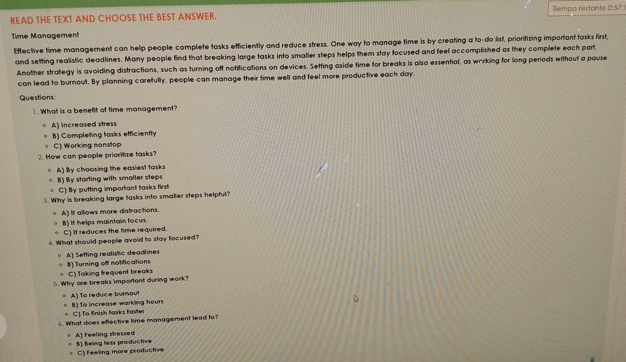 READ THE TEXT AND CHOOSE THE BEST ANSWER. Tiempo restante 0:57:
Time Management
Effective time management can help people complete tasks efficiently and reduce stress. One way to manage time is by creating a to-do list, prioritizing important tasks first,
and setting realistic deadlines. Many people find that breaking large tasks into smaller steps helps them stay focused and feel accomplished as they complete each part.
Another strategy is avoiding distractions, such as turning off notifications on devices. Setting aside time for breaks is also essential, as working for long periods without a pause
can lead to burnout. By planning carefully, people can manage their time well and feel more productive each day.
Questions:
1. What is a benefit of time management?
A) Increased stress
。 B) Completing tasks efficiently
C) Working nonstop
2. How can people prioritize tasks?
。 A) By choosing the easiest tasks
。 B) By starting with smaller steps
。 C) By putting important tasks first
3. Why is breaking large tasks into smaller steps helpful?
。 A) It allows more distractions.
B) It helps maintain focus.
C) It reduces the time required.
4. What should people avoid to stay focused?
。 A) Setting realistic deadlines
B) Turning off notifications
。 C) Taking frequent breaks
5. Why are breaks important during work?
。 A) To reduce burnout
。 B) To increase working hours
C) To finish tasks faster
6. What does effective time management lead to?
A) Feeling stressed
。 B) Being less productive
。 C) Feeling more productive