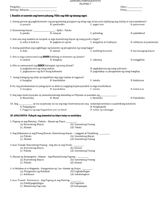 Pangalan:_ FLIPINO 
I skor_
Baiting/ Seksyon:_ Petsan_
I. Basahin at unawain ang bawat pahayag. Piliin ang titik ng tamang sagot.
1. Anong paraan ng pagkukuwento ang pangunahing ginagawa ng ating mga ninuo para ipahayag ang naiisip at nararamdaman? D. palarswan
A. pasulst B. pasalindila C. pagte-text
- Epiko : Patula
2. Kuwentong-bayan A. patula _B. tuluyan C. palimbag D.pabaliktad
3. Ane-ano ang madalas na tampok sa mga kuwentong-bayan ng isang pook o higar?
A. wika at kultura B. pagkain at sayaw C. kaugalian at tradisyon D. relihiyon at paniniwala
4. Aneng panitikan ang nagbibigay ng kuwento ng pinagmulan ng isang bagay? C. maikling kuwento D. karunungang bayan
A. dula B. alamat
5. Alia sa mga surusunod ang HINDI kabilang sa elemento ng alamat? C. saknong D. tunggalian
A.tauham B. banghay
6. Alin sa sumusunod ang HINDI katangian ngisang alamat?
A. pagkakaroon ng isang tauhan D. pagtalakay sa pinagmulan ng isang banghay
C. pagkakaroon ng iba't ibang kabanata B. ragkakaroon ng isang suliran in
7. Saang bahaging ng akda, ipinapakilala ang mga tauhan at tagpuan? C. simula D. kakalasan
A.banghay B. kasukdulan
8 Ito ang pinakamataas na pangyayari sa akda na nagiging kapanapanabk sa mga mambabasa. C. símula D. kakalasan
A. hanghay B. kasukdulam
9. Ang mga Austronesyano ay pinaniniwalaang dumating sa Pilipinas sa panahon ng _D. Paleolitiko
A. Mesolitiko B. Metal C. Neolitiko
ay isa sa patunay na isa ang mga Austrenesyano ang nakaimpluwensiya sa panitikang katutubo.
10. Ang_ A. Pangangaso
C. Paggawi ng ıga kagamitan yari sa metal D. Lahat ng malanggit B. Pangingisda
III. ANALOHIYA: Tukuyin ang katambal na ideya batay sa analohiya.
1. Pagong at ang Matsing : Pabula - Alamat ng Piaya: _(b) Kuwentong Posong
(a) Kuwentong-Bayan (c) Alamat
(d) Pabula
2. Ang Bakunawa at ang Pitong Buwan: Kuwentong-bayan - Langgam at Tipaklong b) Kuwentong-Bayan_
(a) Pabula (c) Alamat (d) Kuwentong Posong
3. Juan Tamad: Kuwentong Posong - Ang Aso at ang Uwak:_
(c) Pabula (a) Kuwentong-Bayan (b) Alamat
(d) Kuwentong Posong
4, Alamat ng Sampaguita : Alamat - Áng Matatalinong Pagong :_
(c) Pabula (a) Kuwentong-Bayan (b) Kuwentong Posong
(d) Alamat
5. Si Malakas at si Maganda : Pinagmulan ng Tạo- Alamat ng Pinyaz_
(c) Kalikasan (a) Pinagmulan ng Bulaklak (b) Pagkakaibigan
(d) Kababalaghan
6. Juan Tamad : Katamaran - Ang Pagong at ang Matsing :_
(c) Matalinong Pag-isip (a) Pakikipagkaibigan (d) Katapangan (b) Pagtatalo