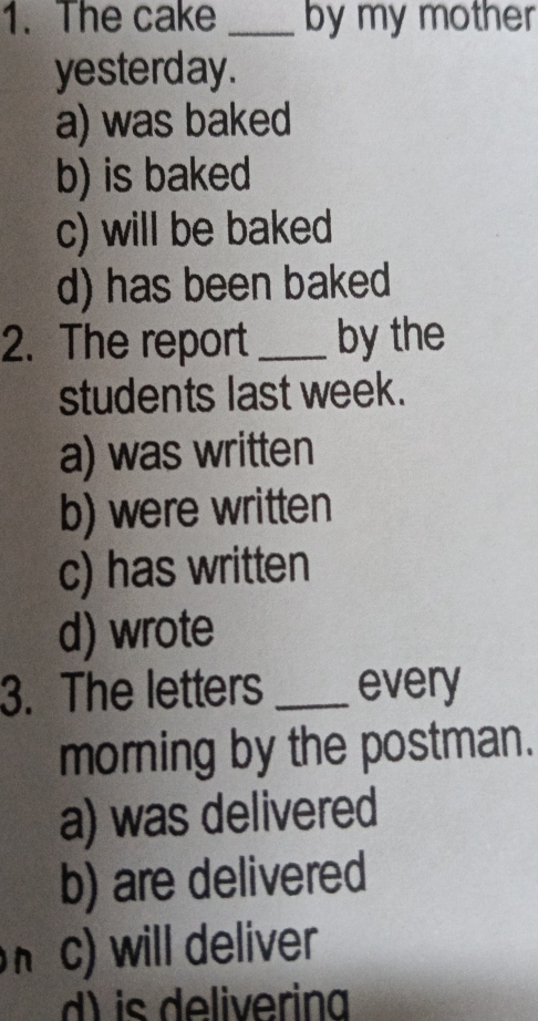 The cake _by my mother
yesterday.
a) was baked
b) is baked
c) will be baked
d) has been baked
2. The report _by the
students last week.
a) was written
b) were written
c) has written
d) wrote
3. The letters _every
morning by the postman.
a) was delivered
b) are delivered
h c) will deliver
d) is deliverina