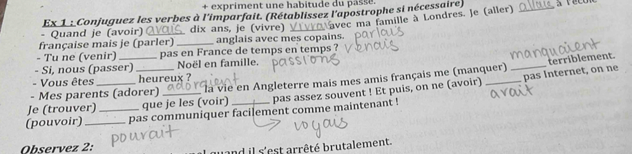 + expriment une habitude du passe. 
Ex 1 : Conjuguez les verbes à l'imparfait. (Rétablissez l'apostrophe si nécessaire) 
- Quand je (avoir) _dix ans, je (vivre) _rec ma famille à Londres. Je (aller)_ 
française mais je (parler) _anglais avec mes copains. 
- Tu ne (venir) _pas en France de temps en temps ? 
- Si, nous (passer) Noël en famille. 
terriblement. 
- Vous êtes heureux ? 
- Mes parents (adorer) là vie en Angleterre mais mes amis français me (manquer)_ 
Je (trouver)_ _que je les (voir) pas assez souvent ! Et puis, on ne (avoir) _pas Internet, on ne 
(pouvoir) __pas communiquer facilement comme maintenant ! 
Observez 2: 
and il s'est arrêté brutalement.