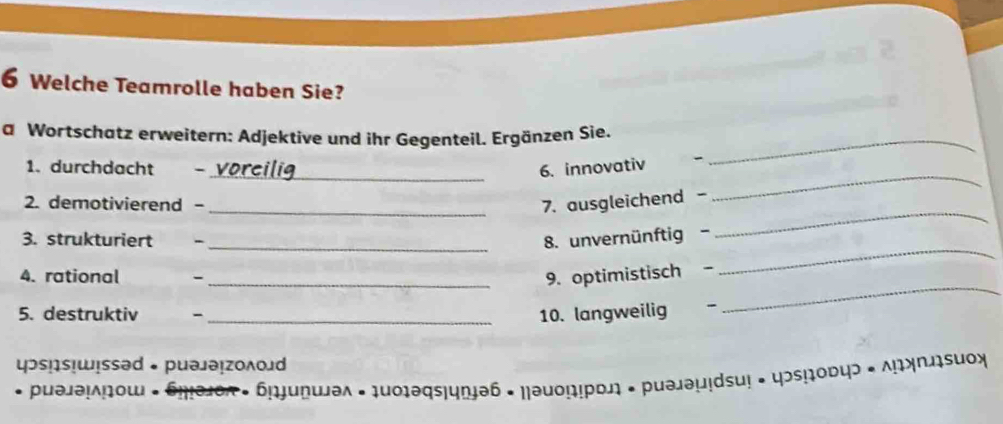 Welche Teamrolle haben Sie? 
a Wortschatz erweitern: Adjektive und ihr Gegenteil. Ergänzen Sie._ 
_ 
_ 
1. durchdacht 6. innovativ 
_ 
2. demotivierend - _7. ausgleichend - 
3. strukturiert - 
_8. unvernünftig- 
4. rational - 
_9. optimistisch 
_ 
5. destruktiv 、 _10. langweilig 
_ 
цɔs!s！wɪssəd • puəjə₁zολοлd 
əλ · 1u0ləqs|uŋɨəb * Na on puəjəµidsu! • φɔs