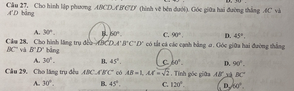 Cho hình lập phương ABCD. A'B'C'D' (hình vẽ bên dưới). Góc giữa hai đường thắng AC và
A'D bằng
A. 30°. B. 60°. C. 90°. D. 45°. 
Câu 28. Cho hình lăng trụ đều ABCD. A'B'C'D' có tất cả các cạnh bằng a. Góc giữa hai đường thẳng
BC' và B'D' bằng
A. 30°. B. 45^0. C. 60°. 90^0. 
D.
Câu 29. Cho lăng trụ đều ABC. A'B'C' có AB=1, AA'=sqrt(2). Tính góc giữa AB' và BC'
A. 30°. B. 45°. C. 120^0.
D. 60°.