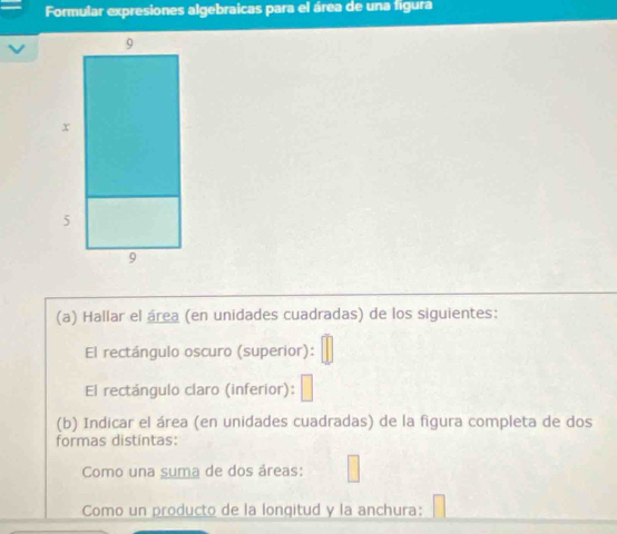 Formular expresiones algebraicas para el área de una figura 
(a) Hallar el área (en unidades cuadradas) de los siguientes: 
El rectángulo oscuro (superior): 
El rectángulo claro (inferior): 
(b) Indicar el área (en unidades cuadradas) de la figura completa de dos 
formas distintas: 
Como una suma de dos áreas: 
Como un producto de la longqitud y la anchura: