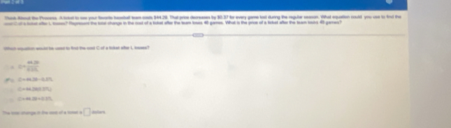 Tunt Alout the Procrss. A tokod to se your fworio buneball team cnds $4420. That price decreases by B 3^7 for every game lost during the regular season. What equation could, you use to find the
oe C ota sout afteo Lcses? Represent the total change in the cost of a tcket after the team loses 40 games. What is the prioe of a licket after the team losbs 48 games?
Wthich epustion woult be usst to fird the coul C of a tcket afer I ineses?
c+ (44.39)/634 
0+426-0.17t
C=44,200* N
C+44.39+0.31
The tow shange in the cnt of a sowt s □ min