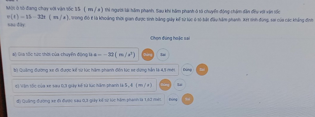 Một ô tô đang chạy với vận tốc 15 (m / s ) thì người lái hãm phanh. Sau khi hấm phanh ô tô chuyến động chậm dân đều với vận tốc
v(t)=15-32t(m/s) , trong đó t là khoảng thời gian được tính băng giây kế từ lúc ô tô bắt đầu hãm phanh. Xét tính đúng, sai của các khẳng định
sau đây:
Chọn đúng hoặc sai
a) Gia tốc tức thời của chuyến động là a=-32(m/s^2) Đúng Sai
b) Quảng đường xe đi được kế từ lúc hãm phanh đến lúc xe dừng hần là 4,5 mét. Đúng Sai
c) Văn tốc của xe sau 0, 3 giây kế từ lúc hãm phanh là 5 , 4 ( m / s ) Ding Sai
đ) Quảng đường xe đi được sau 0, 3 giảy kế từ lúc hãm phanh là 1,62 mét. Dùng