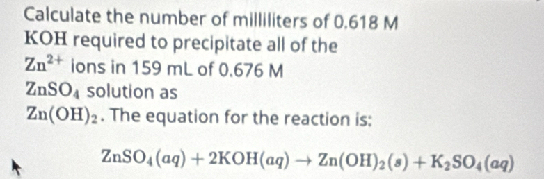 Calculate the number of milliliters of 0.618 M
KOH required to precipitate all of the
Zn^(2+) ions in 159 mL of 0.676 M
ZnSO_4 solution as
Zn(OH)_2. The equation for the reaction is:
ZnSO_4(aq)+2KOH(aq)to Zn(OH)_2(s)+K_2SO_4(aq)