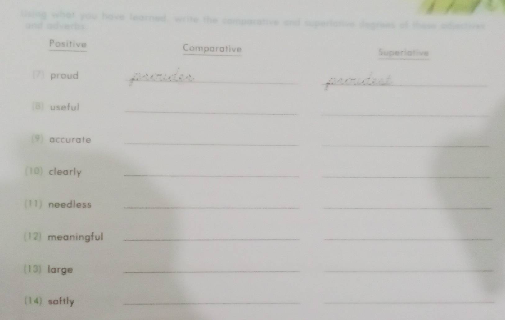 lising what you have learned, write the comparative and superlative degrees of these adjectives 
and adverbs 
Positive Comparative Superiative 
_ 
_ 
(7) proud 
_ 
(B) useful 
_ 
_ 
(9) accurate_ 
(10) clearly_ 
_ 
(11) needless_ 
_ 
(12) meaningful_ 
_ 
(13) large 
_ 
_ 
(14) softly 
_ 
_