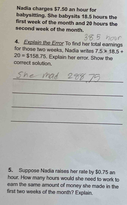 Nadia charges $7.50 an hour for 
babysitting. She babysits 18.5 hours the 
first week of the month and 20 hours the 
second week of the month. 
4. Explain the Error To find her total earnings 
for those two weeks, Nadia writes 7.5* 18.5+
20=$158.75. Explain her error. Show the 
correct solution. 
_ 
_ 
_ 
_ 
5. Suppose Nadia raises her rate by $0.75 an
hour. How many hours would she need to work to 
earn the same amount of money she made in the 
first two weeks of the month? Explain.